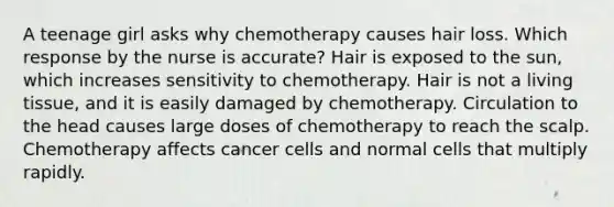 A teenage girl asks why chemotherapy causes hair loss. Which response by the nurse is accurate? Hair is exposed to the sun, which increases sensitivity to chemotherapy. Hair is not a living tissue, and it is easily damaged by chemotherapy. Circulation to the head causes large doses of chemotherapy to reach the scalp. Chemotherapy affects cancer cells and normal cells that multiply rapidly.