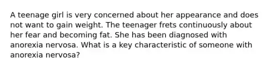 A teenage girl is very concerned about her appearance and does not want to gain weight. The teenager frets continuously about her fear and becoming fat. She has been diagnosed with anorexia nervosa. What is a key characteristic of someone with anorexia nervosa?