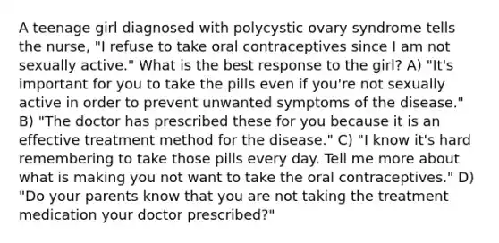 A teenage girl diagnosed with polycystic ovary syndrome tells the nurse, "I refuse to take oral contraceptives since I am not sexually active." What is the best response to the girl? A) "It's important for you to take the pills even if you're not sexually active in order to prevent unwanted symptoms of the disease." B) "The doctor has prescribed these for you because it is an effective treatment method for the disease." C) "I know it's hard remembering to take those pills every day. Tell me more about what is making you not want to take the oral contraceptives." D) "Do your parents know that you are not taking the treatment medication your doctor prescribed?"