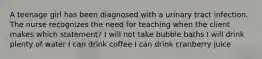 A teenage girl has been diagnosed with a urinary tract infection. The nurse recognizes the need for teaching when the client makes which statement? I will not take bubble baths I will drink plenty of water I can drink coffee I can drink cranberry juice