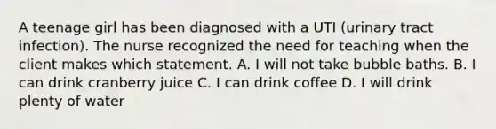 A teenage girl has been diagnosed with a UTI (urinary tract infection). The nurse recognized the need for teaching when the client makes which statement. A. I will not take bubble baths. B. I can drink cranberry juice C. I can drink coffee D. I will drink plenty of water