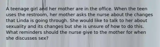 A teenage girl and her mother are in the office. When the teen uses the restroom, her mother asks the nurse about the changes that Linda is going through. She would like to talk to her about sexuality and its changes but she is unsure of how to do this. What reminders should the nurse give to the mother for when she discusses sex?