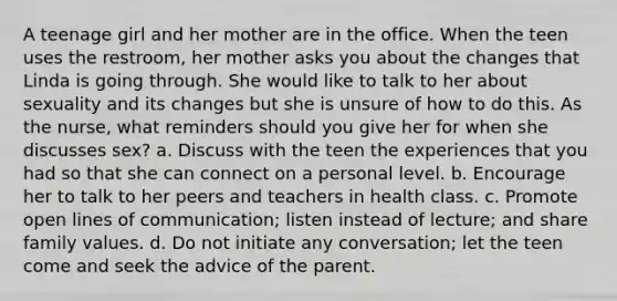 A teenage girl and her mother are in the office. When the teen uses the restroom, her mother asks you about the changes that Linda is going through. She would like to talk to her about sexuality and its changes but she is unsure of how to do this. As the nurse, what reminders should you give her for when she discusses sex? a. Discuss with the teen the experiences that you had so that she can connect on a personal level. b. Encourage her to talk to her peers and teachers in health class. c. Promote open lines of communication; listen instead of lecture; and share family values. d. Do not initiate any conversation; let the teen come and seek the advice of the parent.