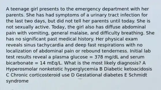 A teenage girl presents to the emergency department with her parents. She has had symptoms of a urinary tract infection for the last two days, but did not tell her parents until today. She is not sexually active. Today, the girl also has diffuse abdominal pain with vomiting, general malaise, and difficulty breathing. She has no significant past medical history. Her physical exam reveals sinus tachycardia and deep fast respirations with no localization of abdominal pain or rebound tenderness. Initial lab test results reveal a plasma glucose = 378 mg/dL and serum bicarbonate = 14 mEq/L. What is the most likely diagnosis? A Hyperosmolar nonketotic hyperglycemia B Diabetic ketoacidosis C Chronic corticosteroid use D Gestational diabetes E Schmidt syndrome