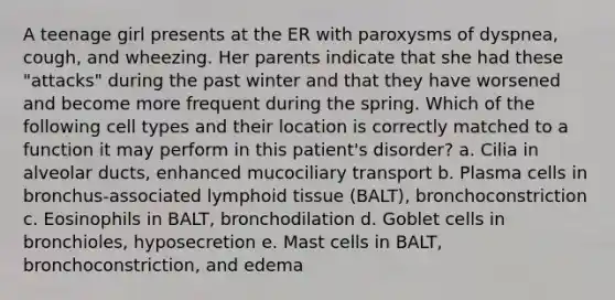 A teenage girl presents at the ER with paroxysms of dyspnea, cough, and wheezing. Her parents indicate that she had these "attacks" during the past winter and that they have worsened and become more frequent during the spring. Which of the following cell types and their location is correctly matched to a function it may perform in this patient's disorder? a. Cilia in alveolar ducts, enhanced mucociliary transport b. Plasma cells in bronchus-associated lymphoid tissue (BALT), bronchoconstriction c. Eosinophils in BALT, bronchodilation d. Goblet cells in bronchioles, hyposecretion e. Mast cells in BALT, bronchoconstriction, and edema