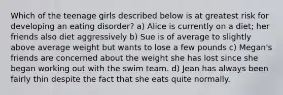 Which of the teenage girls described below is at greatest risk for developing an eating disorder? a) ​Alice is currently on a diet; her friends also diet aggressively b) ​Sue is of average to slightly above average weight but wants to lose a few pounds c) ​Megan's friends are concerned about the weight she has lost since she began working out with the swim team. d) Jean has always been fairly thin despite the fact that she eats quite normally.