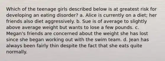 Which of the teenage girls described below is at greatest risk for developing an eating disorder? a. Alice is currently on a diet; her friends also diet aggressively. b. Sue is of average to slightly above average weight but wants to lose a few pounds. c. Megan's friends are concerned about the weight she has lost since she began working out with the swim team. d. Jean has always been fairly thin despite the fact that she eats quite normally.