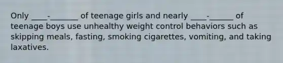 Only ____-_______ of teenage girls and nearly ____-______ of teenage boys use unhealthy weight control behaviors such as skipping meals, fasting, smoking cigarettes, vomiting, and taking laxatives.