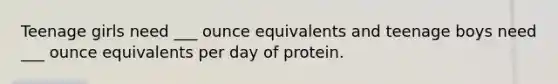 Teenage girls need ___ ounce equivalents and teenage boys need ___ ounce equivalents per day of protein.