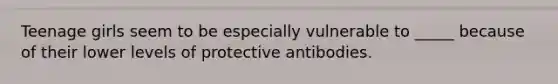 Teenage girls seem to be especially vulnerable to _____ because of their lower levels of protective antibodies.