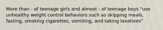 More than - of teenage girls and almost - of teenage boys "use unhealthy weight control behaviors such as skipping meals, fasting, smoking cigarettes, vomiting, and taking laxatives"