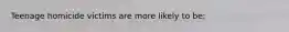 Teenage homicide victims are more likely to be: