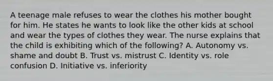 A teenage male refuses to wear the clothes his mother bought for him. He states he wants to look like the other kids at school and wear the types of clothes they wear. The nurse explains that the child is exhibiting which of the following? A. Autonomy vs. shame and doubt B. Trust vs. mistrust C. Identity vs. role confusion D. Initiative vs. inferiority