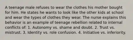 A teenage male refuses to wear the clothes his mother bought for him. He states he wants to look like the other kids at school and wear the types of clothes they wear. The nurse explains this behavior is an example of teenage rebellion related to internal conflicts of: 1. Autonomy vs. shame and doubt. 2. Trust vs. mistrust. 3. Identity vs. role confusion. 4. Initiative vs. inferiority.