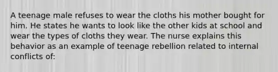 A teenage male refuses to wear the cloths his mother bought for him. He states he wants to look like the other kids at school and wear the types of cloths they wear. The nurse explains this behavior as an example of teenage rebellion related to internal conflicts of: