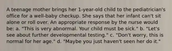 A teenage mother brings her 1-year-old child to the pediatrician's office for a well-baby checkup. She says that her infant can't sit alone or roll over. An appropriate response by the nurse would be: a. "This is very abnormal. Your child must be sick." b. "Let's see about further developmental testing." c. "Don't worry, this is normal for her age." d. "Maybe you just haven't seen her do it."