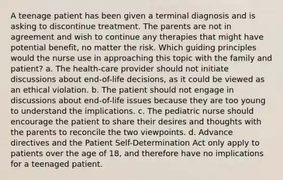 A teenage patient has been given a terminal diagnosis and is asking to discontinue treatment. The parents are not in agreement and wish to continue any therapies that might have potential benefit, no matter the risk. Which guiding principles would the nurse use in approaching this topic with the family and patient? a. The health-care provider should not initiate discussions about end-of-life decisions, as it could be viewed as an ethical violation. b. The patient should not engage in discussions about end-of-life issues because they are too young to understand the implications. c. The pediatric nurse should encourage the patient to share their desires and thoughts with the parents to reconcile the two viewpoints. d. Advance directives and the Patient Self-Determination Act only apply to patients over the age of 18, and therefore have no implications for a teenaged patient.