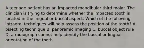 A teenage patient has an impacted mandibular third molar. The clinician is trying to determine whether the impacted tooth is located in the lingual or buccal aspect. Which of the following intraoral techniques will help assess the position of the tooth? A. bisecting technique B. panoramic imaging C. buccal object rule D. a radiograph cannot help identify the buccal or lingual orientation of the tooth