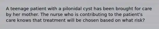 A teenage patient with a pilonidal cyst has been brought for care by her mother. The nurse who is contributing to the patient's care knows that treatment will be chosen based on what risk?