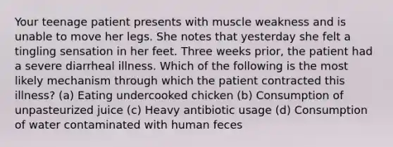 Your teenage patient presents with muscle weakness and is unable to move her legs. She notes that yesterday she felt a tingling sensation in her feet. Three weeks prior, the patient had a severe diarrheal illness. Which of the following is the most likely mechanism through which the patient contracted this illness? (a) Eating undercooked chicken (b) Consumption of unpasteurized juice (c) Heavy antibiotic usage (d) Consumption of water contaminated with human feces