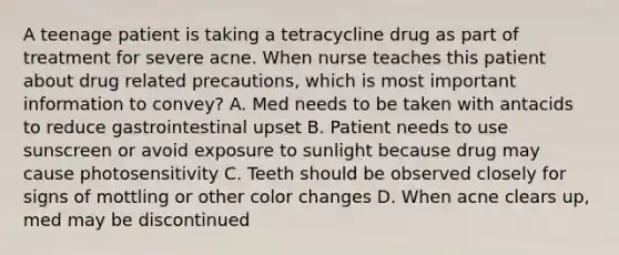 A teenage patient is taking a tetracycline drug as part of treatment for severe acne. When nurse teaches this patient about drug related precautions, which is most important information to convey? A. Med needs to be taken with antacids to reduce gastrointestinal upset B. Patient needs to use sunscreen or avoid exposure to sunlight because drug may cause photosensitivity C. Teeth should be observed closely for signs of mottling or other color changes D. When acne clears up, med may be discontinued