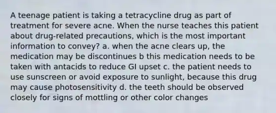 A teenage patient is taking a tetracycline drug as part of treatment for severe acne. When the nurse teaches this patient about drug-related precautions, which is the most important information to convey? a. when the acne clears up, the medication may be discontinues b this medication needs to be taken with antacids to reduce GI upset c. the patient needs to use sunscreen or avoid exposure to sunlight, because this drug may cause photosensitivity d. the teeth should be observed closely for signs of mottling or other color changes