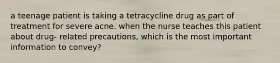 a teenage patient is taking a tetracycline drug as part of treatment for severe acne. when the nurse teaches this patient about drug- related precautions, which is the most important information to convey?