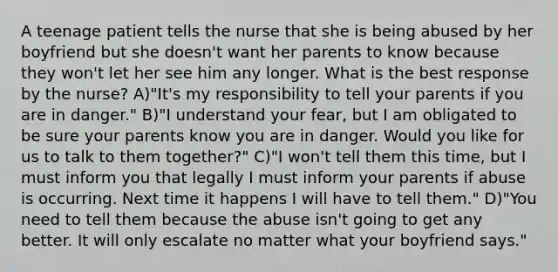 A teenage patient tells the nurse that she is being abused by her boyfriend but she doesn't want her parents to know because they won't let her see him any longer. What is the best response by the nurse? A)"It's my responsibility to tell your parents if you are in danger." B)"I understand your fear, but I am obligated to be sure your parents know you are in danger. Would you like for us to talk to them together?" C)"I won't tell them this time, but I must inform you that legally I must inform your parents if abuse is occurring. Next time it happens I will have to tell them." D)"You need to tell them because the abuse isn't going to get any better. It will only escalate no matter what your boyfriend says."