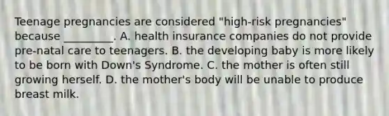 Teenage pregnancies are considered "high-risk pregnancies" because _________. A. health insurance companies do not provide pre-natal care to teenagers. B. the developing baby is more likely to be born with Down's Syndrome. C. the mother is often still growing herself. D. the mother's body will be unable to produce breast milk.