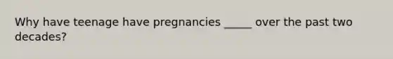 Why have teenage have pregnancies _____ over the past two decades?