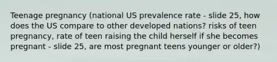 Teenage pregnancy (national US prevalence rate - slide 25, how does the US compare to other developed nations? risks of teen pregnancy, rate of teen raising the child herself if she becomes pregnant - slide 25, are most pregnant teens younger or older?)