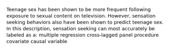 Teenage sex has been shown to be more frequent following exposure to sexual content on television. However, sensation seeking behaviors also have been shown to predict teenage sex. In this description, sensation seeking can most accurately be labeled as a: multiple regression cross-lagged panel procedure covariate causal variable