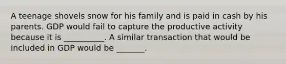 A teenage shovels snow for his family and is paid in cash by his parents. GDP would fail to capture the productive activity because it is __________. A similar transaction that would be included in GDP would be _______.