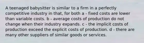 A teenaged babysitter is similar to a firm in a perfectly competitive industry in that, for both a - fixed costs are lower than variable costs. b - average costs of production do not change when their industry expands. c - the implicit costs of production exceed the explicit costs of production. d - there are many other suppliers of similar goods or services.