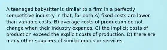 A teenaged babysitter is similar to a firm in a perfectly competitive industry in that, for both A) fixed costs are lower than variable costs. B) average costs of production do not change when their industry expands. C) the implicit costs of production exceed the explicit costs of production. D) there are many other suppliers of similar goods or services.