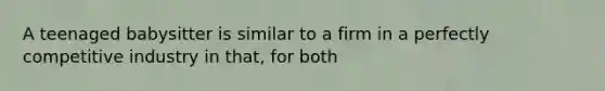 A teenaged babysitter is similar to a firm in a perfectly competitive industry in that, for both