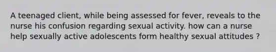 A teenaged client, while being assessed for fever, reveals to the nurse his confusion regarding sexual activity. how can a nurse help sexually active adolescents form healthy sexual attitudes ?