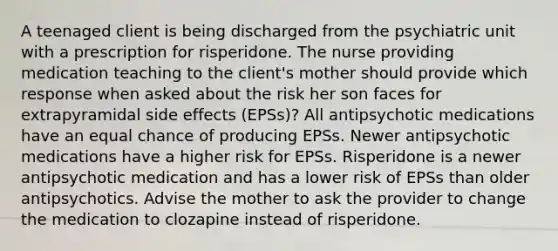 A teenaged client is being discharged from the psychiatric unit with a prescription for risperidone. The nurse providing medication teaching to the client's mother should provide which response when asked about the risk her son faces for extrapyramidal side effects (EPSs)? All antipsychotic medications have an equal chance of producing EPSs. Newer antipsychotic medications have a higher risk for EPSs. Risperidone is a newer antipsychotic medication and has a lower risk of EPSs than older antipsychotics. Advise the mother to ask the provider to change the medication to clozapine instead of risperidone.