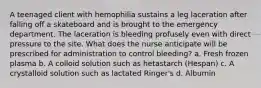 A teenaged client with hemophilia sustains a leg laceration after falling off a skateboard and is brought to the emergency department. The laceration is bleeding profusely even with direct pressure to the site. What does the nurse anticipate will be prescribed for administration to control bleeding? a. Fresh frozen plasma b. A colloid solution such as hetastarch (Hespan) c. A crystalloid solution such as lactated Ringer's d. Albumin