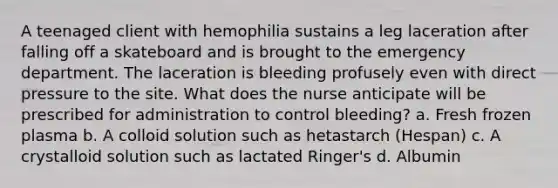 A teenaged client with hemophilia sustains a leg laceration after falling off a skateboard and is brought to the emergency department. The laceration is bleeding profusely even with direct pressure to the site. What does the nurse anticipate will be prescribed for administration to control bleeding? a. Fresh frozen plasma b. A colloid solution such as hetastarch (Hespan) c. A crystalloid solution such as lactated Ringer's d. Albumin