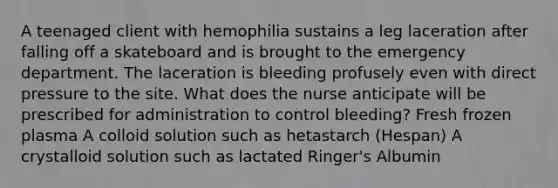 A teenaged client with hemophilia sustains a leg laceration after falling off a skateboard and is brought to the emergency department. The laceration is bleeding profusely even with direct pressure to the site. What does the nurse anticipate will be prescribed for administration to control bleeding? Fresh frozen plasma A colloid solution such as hetastarch (Hespan) A crystalloid solution such as lactated Ringer's Albumin