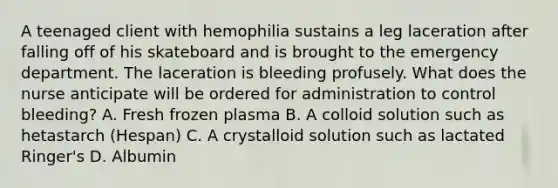 A teenaged client with hemophilia sustains a leg laceration after falling off of his skateboard and is brought to the emergency department. The laceration is bleeding profusely. What does the nurse anticipate will be ordered for administration to control bleeding? A. Fresh frozen plasma B. A colloid solution such as hetastarch (Hespan) C. A crystalloid solution such as lactated Ringer's D. Albumin