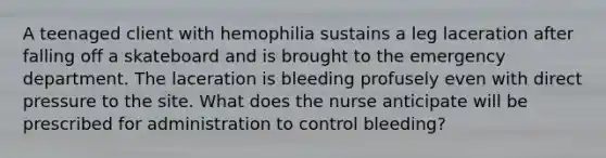 A teenaged client with hemophilia sustains a leg laceration after falling off a skateboard and is brought to the emergency department. The laceration is bleeding profusely even with direct pressure to the site. What does the nurse anticipate will be prescribed for administration to control bleeding?