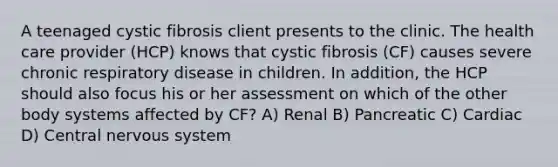 A teenaged cystic fibrosis client presents to the clinic. The health care provider (HCP) knows that cystic fibrosis (CF) causes severe chronic respiratory disease in children. In addition, the HCP should also focus his or her assessment on which of the other body systems affected by CF? A) Renal B) Pancreatic C) Cardiac D) Central nervous system