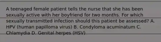 A teenaged female patient tells the nurse that she has been sexually active with her boyfriend for two months. For which sexually transmitted infection should this patient be assessed? A. HPV (human papilloma virus) B. Condyloma acuminatum C. Chlamydia D. Genital herpes (HSV)