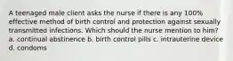 A teenaged male client asks the nurse if there is any 100% effective method of birth control and protection against sexually transmitted infections. Which should the nurse mention to him? a. continual abstinence b. birth control pills c. intrauterine device d. condoms