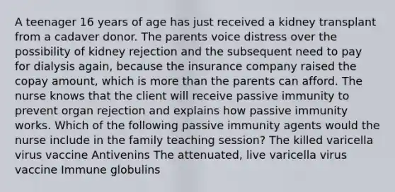 A teenager 16 years of age has just received a kidney transplant from a cadaver donor. The parents voice distress over the possibility of kidney rejection and the subsequent need to pay for dialysis again, because the insurance company raised the copay amount, which is more than the parents can afford. The nurse knows that the client will receive passive immunity to prevent organ rejection and explains how passive immunity works. Which of the following passive immunity agents would the nurse include in the family teaching session? The killed varicella virus vaccine Antivenins The attenuated, live varicella virus vaccine Immune globulins