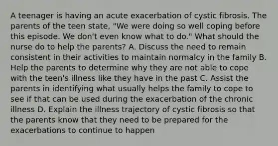 A teenager is having an acute exacerbation of cystic fibrosis. The parents of the teen state, "We were doing so well coping before this episode. We don't even know what to do." What should the nurse do to help the parents? A. Discuss the need to remain consistent in their activities to maintain normalcy in the family B. Help the parents to determine why they are not able to cope with the teen's illness like they have in the past C. Assist the parents in identifying what usually helps the family to cope to see if that can be used during the exacerbation of the chronic illness D. Explain the illness trajectory of cystic fibrosis so that the parents know that they need to be prepared for the exacerbations to continue to happen