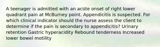 A teenager is admitted with an acute onset of right lower quadrant pain at McBurney point. Appendicitis is suspected. For which clinical indicator should the nurse assess the client to determine if the pain is secondary to appendicitis? Urinary retention Gastric hyperacidity Rebound tenderness Increased lower bowel motility