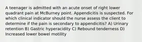 A teenager is admitted with an acute onset of right lower quadrant pain at McBurney point. Appendicitis is suspected. For which clinical indicator should the nurse assess the client to determine if the pain is secondary to appendicitis? A) Urinary retention B) Gastric hyperacidity C) Rebound tenderness D) Increased lower bowel motility